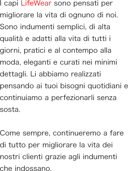I capi LifeWear sono pensati per migliorare la vita di ognuno di noi. Sono indumenti semplici, di alta qualità e adatti alla vita di tutti i giorni, pratici e al contempo alla moda, eleganti e curati nei minimi dettagli. Li abbiamo realizzati pensando ai tuoi bisogni quotidiani e continuiamo a perfezionarli senza sosta.