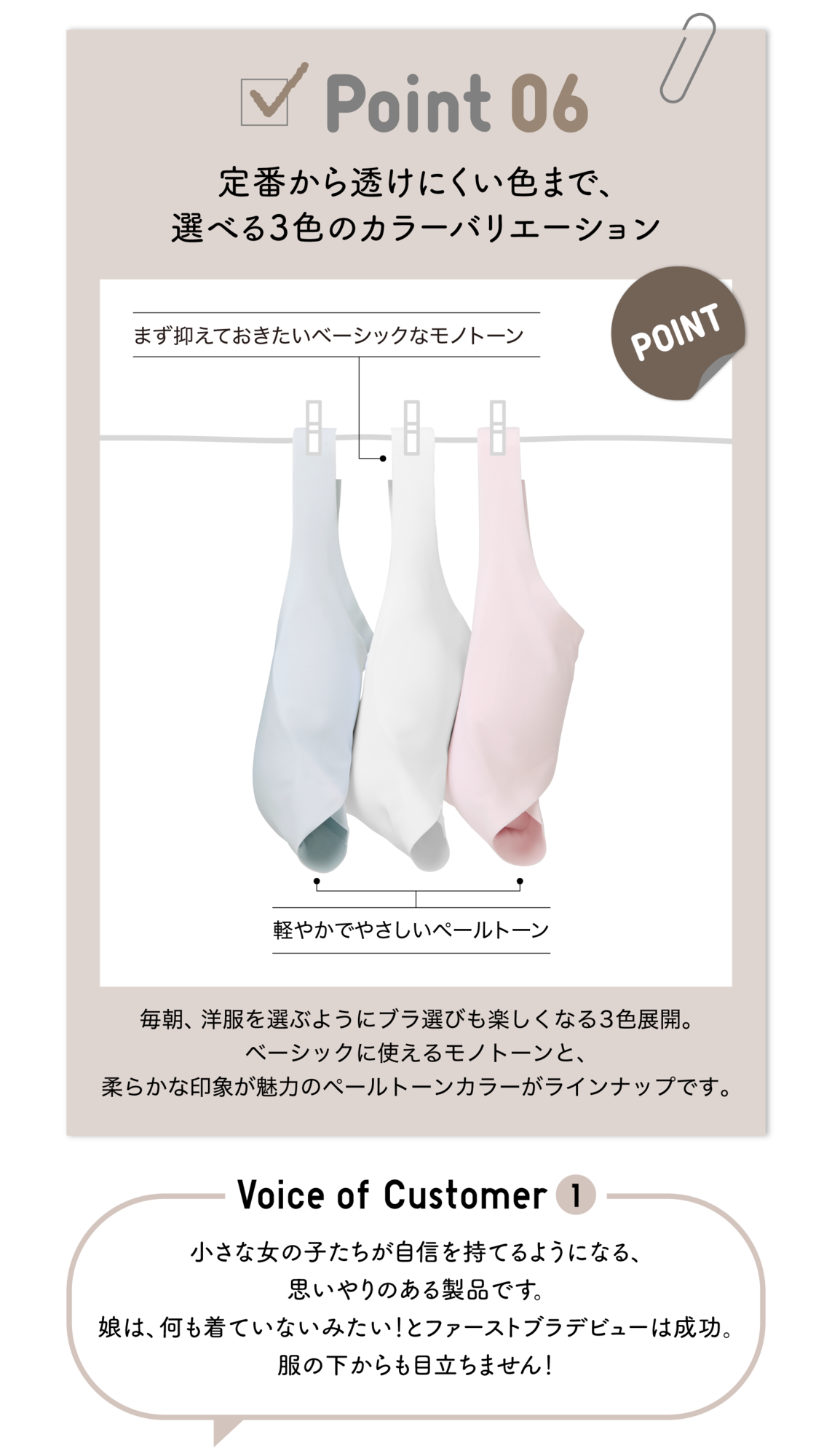 Point06 定番から透けにくい色まで、選べる3色のカラーバリエーション まず抑えておきたいベーシックなモノトーン POINT 軽やかでやさしいペールトーン 毎朝、洋服を選ぶようにブラ選びも楽しくなる3色展開。ベーシックに使えるモノトーンと、柔らかな印象が魅力のペールトーンカラーがラインナップです。Voice of Customer1 小さな女の子たちが自信を持てるようになる、思いやりのある製品です。娘は、何も着ていないみたい！とファーストブラデビューは成功。服の下からも目立ちません！