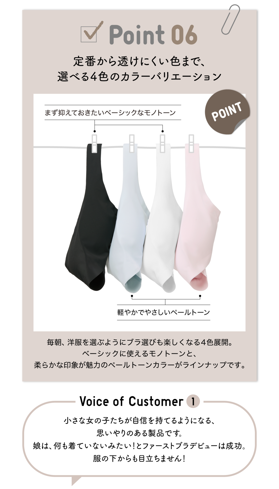 Point06 定番から透けにくい色まで、選べる4色のカラーバリエーション まず抑えておきたいベーシックなモノトーン POINT 軽やかでやさしいペールトーン 毎朝、洋服を選ぶようにブラ選びも楽しくなる4色展開。ベーシックに使えるモノトーンと、柔らかな印象が魅力のペールトーンカラーがラインナップです。Voice of Customer1 小さな女の子たちが自信を持てるようになる、思いやりのある製品です。娘は、何も着ていないみたい！とファーストブラデビューは成功。服の下からも目立ちません！