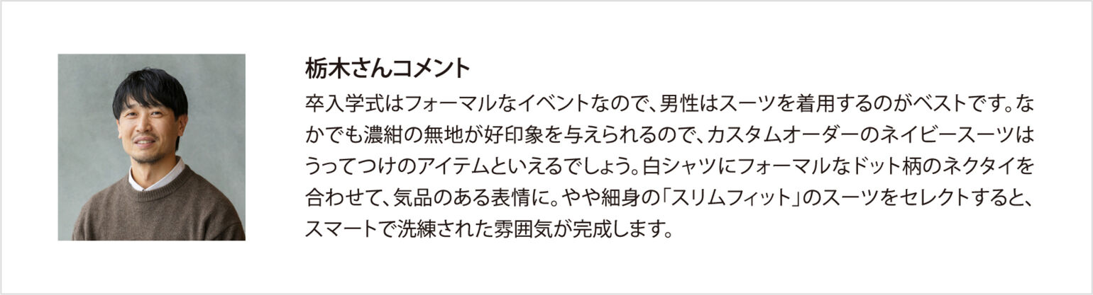 栃木さんコメント 卒入学式はフォーマルなイベントなので、男性はスーツを着用するのがベストです。なかでも濃紺の無地が好印象を与えられるので、カスタムオーダーのネイビースーツはうってつけのアイテムといえるでしょう。白シャツにフォーマルなドット柄のネクタイを合わせて、気品のある表情に。やや細身の「スリムフィット」のスーツをセレクトすると、スマートで洗練された雰囲気が完成します。