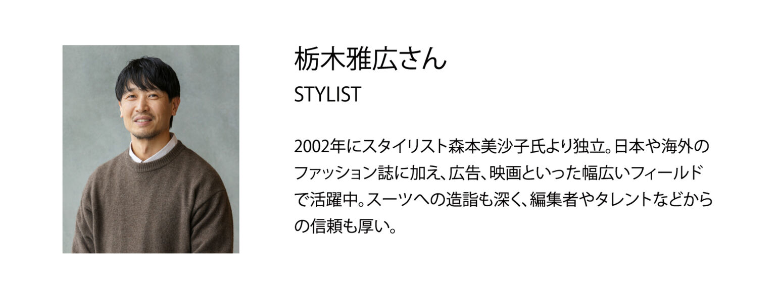 栃木雅広さん STYLIST 2002年にスタイリスト森本美沙子氏より独立。日本や海外のファッション誌に加え、広告、映画といった幅広いフィールドで活躍中。スーツへの造詣も深く、編集者やタレントなどからの信頼も厚い。
