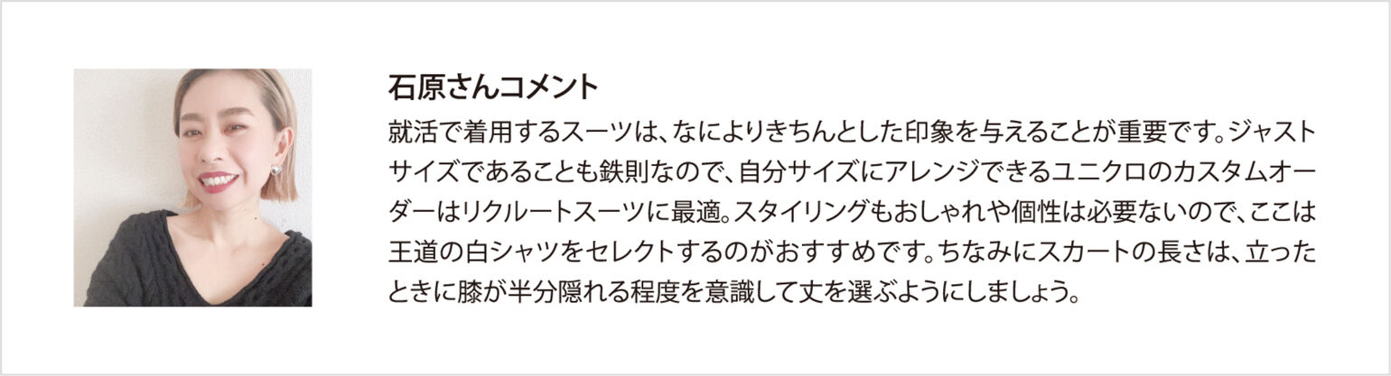 石原さんコメント 就活で着用するスーツは、なによりきちんとした印象を与えることが重要です。ジャストサイズであることも鉄則なので、自分サイズにアレンジできるユニクロのカスタムオーダーはリクルートスーツに最適。スタイリングもおしゃれや個性は必要ないので、ここは王道の白シャツをセレクトするのがおすすめです。ちなみにスカートの長さは、立ったときに膝が半分隠れる程度を意識して丈を選ぶようにしましょう。