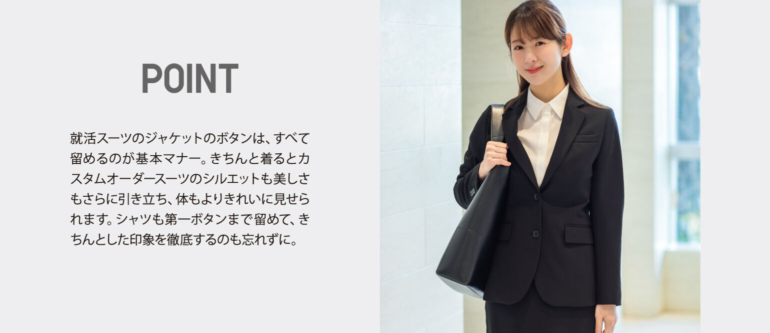 POINT 就活スーツのジャケットのボタンは、すべて留めるのが基本マナー。きちんと着るとカスタムオーダースーツのシルエットも美しさもさらに引き立ち、体もよりきれいに見せられます。シャツも第一ボタンまで留めて、きちんとした印象を徹底するのも忘れずに。