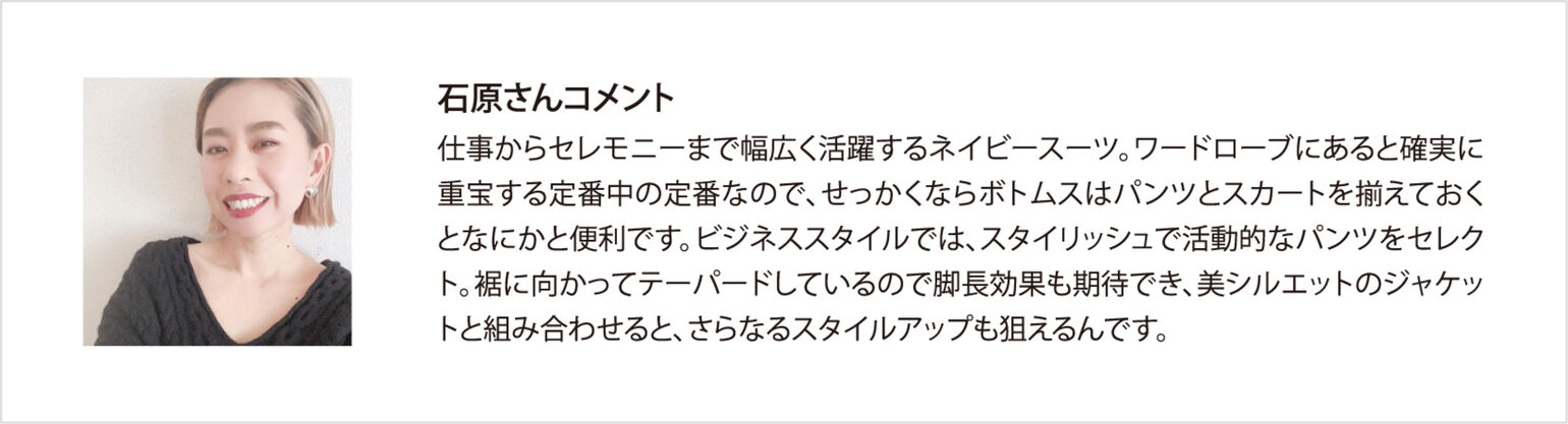 石原さんコメント 仕事からセレモニーまで幅広く活躍するネイビースーツ。ワードローブにあると確実に重宝する定番中の定番なので、せっかくならボトムスはパンツとスカートを揃えておくとなにかと便利です。ビジネススタイルでは、スタイリッシュで活動的なパンツをセレクト。裾に向かってテーパードしているので脚長効果も期待でき、美シルエットのジャケットと組み合わせると、さらなるスタイルアップも狙えるんです。