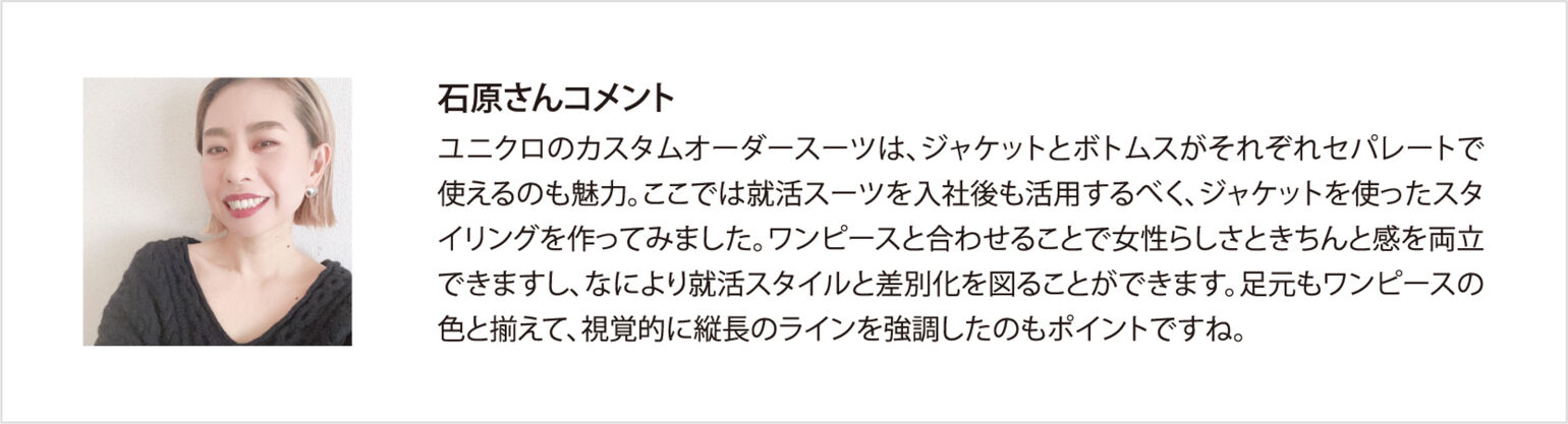 石原さんコメント ユニクロのカスタムオーダースーツは、ジャケットとボトムスがそれぞれセパレートで使えるのも魅力。ここでは就活スーツを入社後も活用するべく、ジャケットを使ったスタイリングを作ってみました。ワンピースと合わせることで女性らしさときちんと感を両立できますし、なにより就活スタイルと差別化を図ることができます。足元もワンピースの色と揃えて、視覚的に縦長のラインを強調したのもポイントですね。