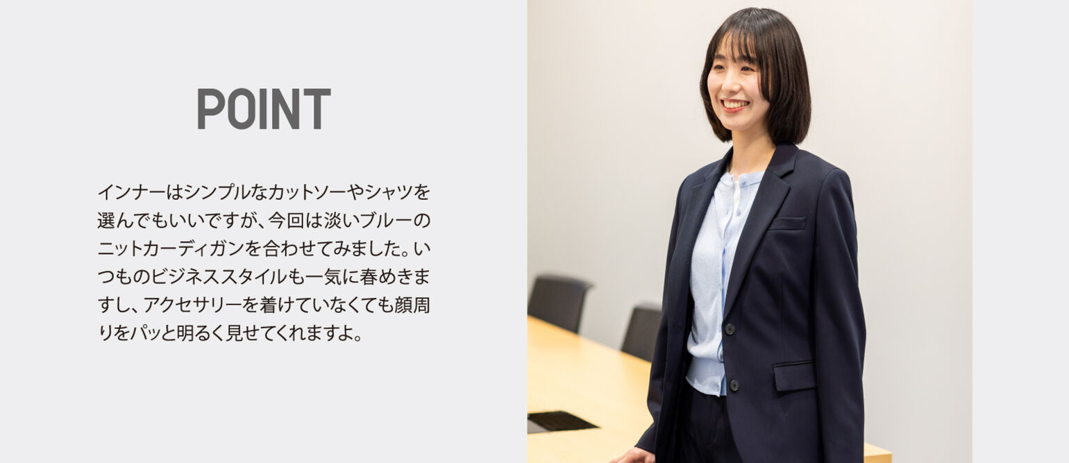 POINT インナーはシンプルなカットソーやシャツを選んでもいいですが、今回は淡いブルーのニットカーディガンを合わせてみました。いつものビジネススタイルも一気に春めきますし、アクセサリーを着けていなくても顔周りをパッと明るく見せてくれますよ。