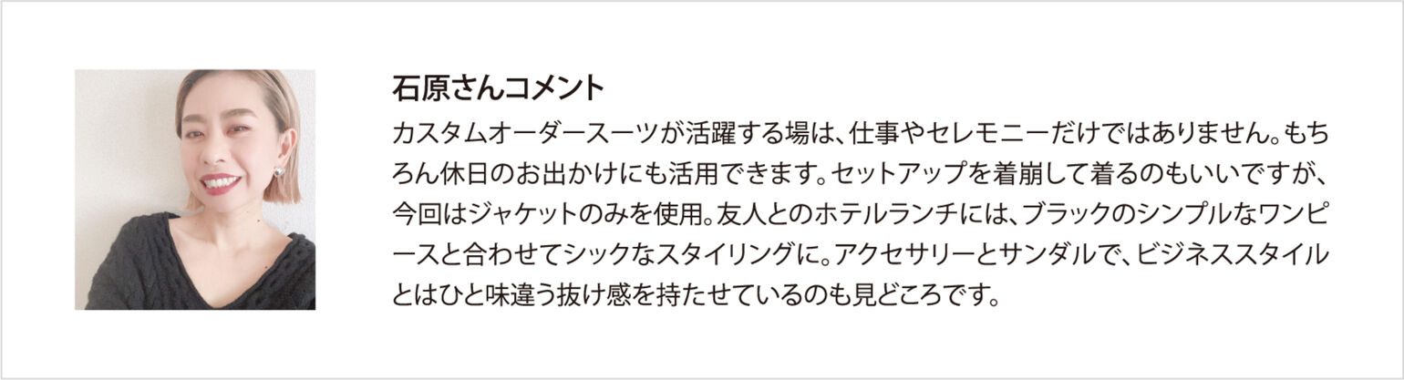 石原さんコメント カスタムオーダースーツが活躍する場は、仕事やセレモニーだけではありません。もちろん休日のお出かけにも活用できます。セットアップを着崩して着るのもいいですが、今回はジャケットのみを使用。友人とのホテルランチには、ブラックのシンプルなワンピースと合わせてシックなスタイリングに。アクセサリーとサンダルで、ビジネススタイルとはひと味違う抜け感を持たせているのも見どころです。