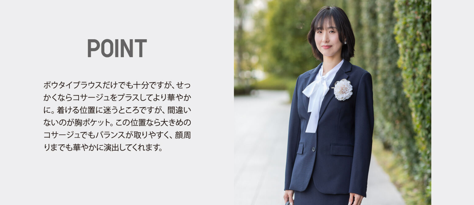 POINT ボウタイブラウスだけでも十分ですが、せっかくならコサージュをプラスしてより華やかに。着ける位置に迷うところですが、間違いないのが胸ポケット。この位置なら大きめのコサージュでもバランスが取りやすく、顔周りまでも華やかに演出してくれます。