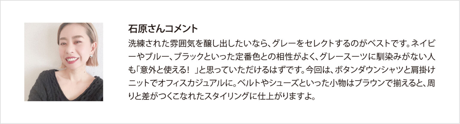 石原さんコメント 洗練された雰囲気を醸し出したいなら、グレーをセレクトするのがベストです。ネイビーやブルー、ブラックといった定番色との相性がよく、グレースーツに馴染みがない人も「意外と使える！」と思っていただけるはずです。今回は、ボタンダウンシャツと肩掛けニットでオフィスカジュアルに。ベルトやシューズといった小物はブラウンで揃えると、周りと差がつくこなれたスタイリングに仕上がりますよ。