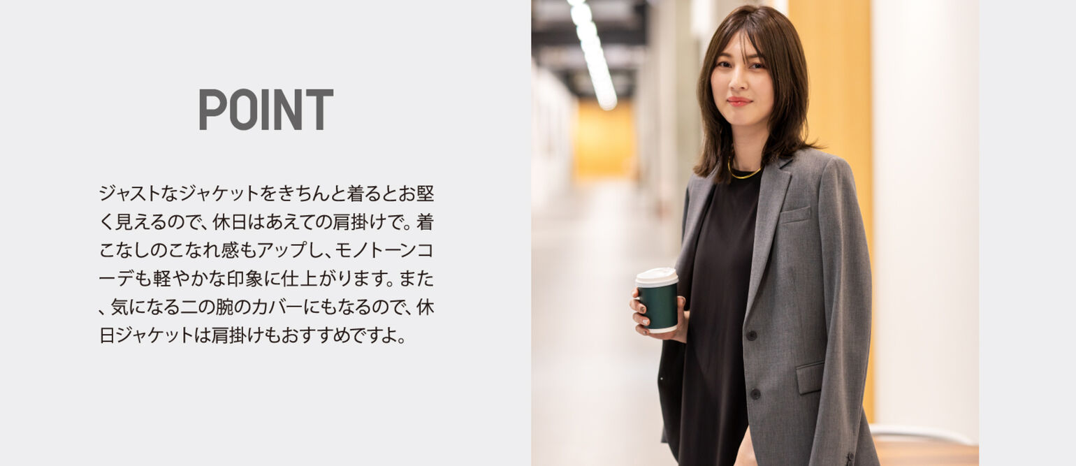 POINT ジャストなジャケットをきちんと着るとお堅く見えるので、休日はあえての肩掛けで。着こなしのこなれ感もアップし、モノトーンコーデも軽やかな印象に仕上がります。また、気になる二の腕のカバーにもなるので、休日ジャケットは肩掛けもおすすめですよ。