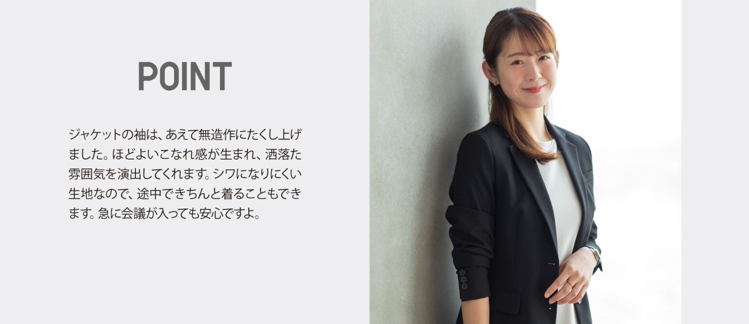 POINT ジャケットの袖は、あえて無造作にたくし上げました。ほどよいこなれ感が生まれ、洒落た雰囲気を演出してくれます。シワになりにくい生地なので、途中できちんと着ることもできます。急な会議が入っても安心ですよ。