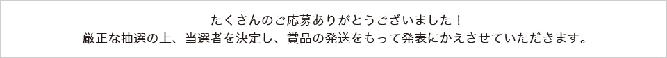 たくさんのご応募ありがとうございました！厳正な抽選の上、当選者を決定し、賞品の発送をもって発表にかえさせていただきます。