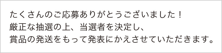 たくさんのご応募ありがとうございました！厳正な抽選の上、当選者を決定し、賞品の発送をもって発表にかえさせていただきます。