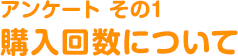 アンケートその１ 購入回数について
