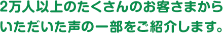 ２万人以上のたくさんのお客さまからいただいた声の一部をご紹介します。