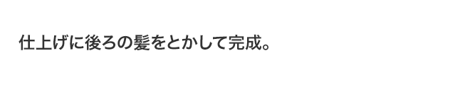 仕上げに後ろの髪をとかして完成。