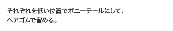それぞれを低い位置でポニーテールにして、ヘアゴムで留める。