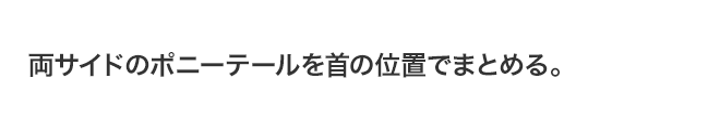 両サイドのポニーテールを首の位置でまとめる。