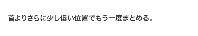 首よりさらに少し低い位置でもう一度まとめる。