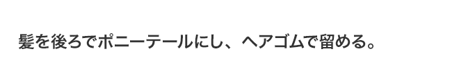 髪を後ろでポニーテールにし、ヘアゴムで留める。
