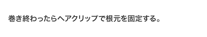 巻き終わったらヘアクリップで根元を固定する。