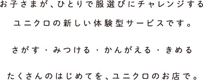 お子さまが、ひとりで服選びにチャレンジするユニクロの新しい体験型サービスです。さがす・みつける・かんがえる・きめるたくさんのはじめてを、ユニクロのお店で。