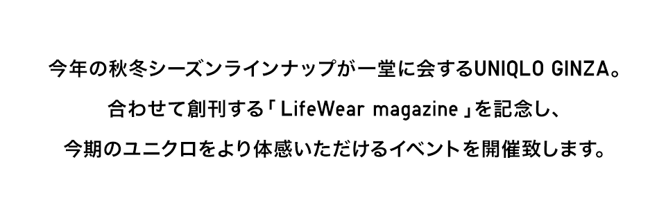 今年の秋冬シーズンラインナップが一堂に会するUNIQLO GINZA。合わせて創刊する「 LifeWear magazine」を記念し、今期のユニクロをより体感いただけるイベントを開催致します。