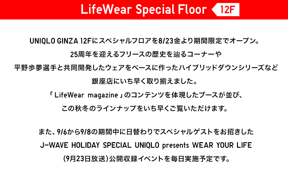 【LifeWear Special Floor 12F】UNIQLO GINZA 12Fにスペシャルフロアを8/23金より期間限定でオープン。25周年を迎えるフリースの歴史を辿るコーナーや平野歩夢選手と共同開発したウェアをベースに作ったハイブリッドダウンシリーズなど銀座店にいち早く取り揃えました。「LifeWear magazine」のコンテンツを体現したブースが並び、この秋冬のラインナップをいち早くご覧いただけます。また、9/6から9/8の期間中に日替わりでスペシャルゲストをお招きしたJ-WAVE HOLIDAY SPECIAL UNIQLO presents WEAR YOUR LIFE（9月23日放送）公開収録イベントを毎日実施予定です。