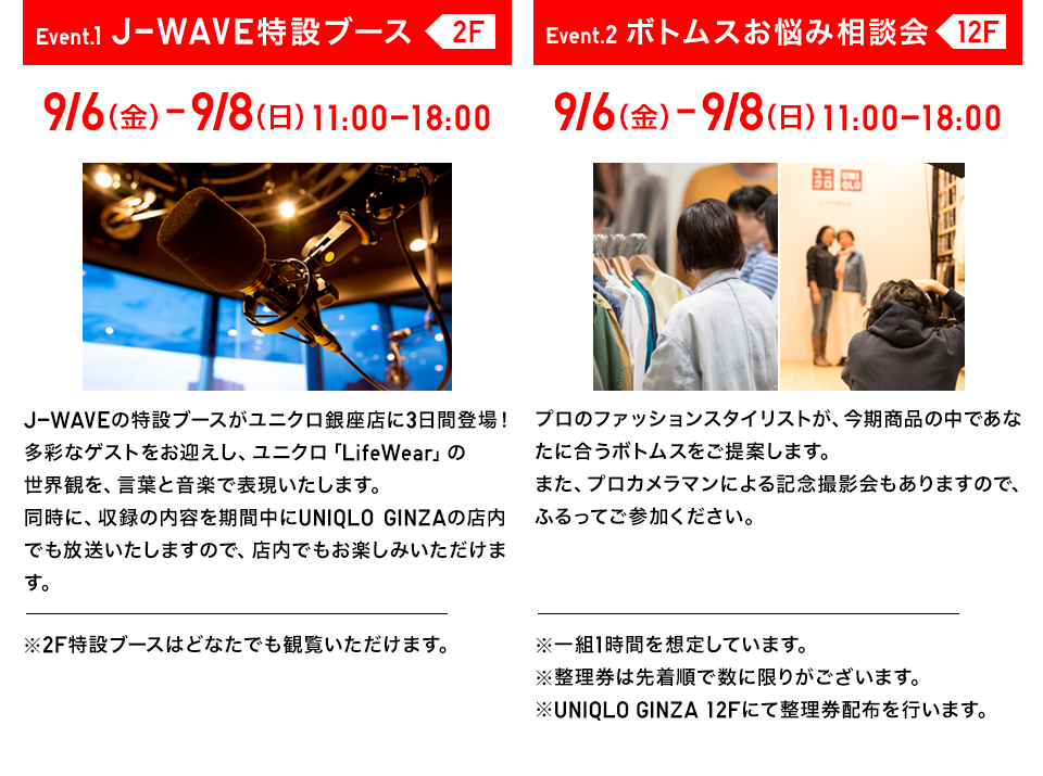 【EVENT1 J-WAVE特設ブース 2F】J-WAVEの特設ブースがユニクロ銀座店に3日間登場！多彩なゲストをお迎えし、ユニクロ「LifeWear」の世界観を、言葉と音楽で表現いたします。同時に、収録の内容を期間中にUNIQLO GINZAの店内でも放送いたしますので、店内でもお楽しみいただけます。※2F特設ブースはどなたでも観覧いただけます。【EVENT2 ボトムスお悩み相談会 12F】プロのファッションスタイリストが、今期商品の中であなたに合うボトムスをご提案します。また、プロカメラマンによる記念撮影会もありますので、ふるってご参加ください。※一組1時間を想定しています。※整理券は先着順で数に限りがございます。