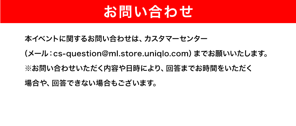 【お問い合わせ】本イベントに関するお問い合わせは、カスタマーセンター（メール：cs-question@ml.store.uniqlo.com）までお願いいたします。※お問い合わせいただく内容や日時により、回答までお時間をいただく場合や、回答できない場合もございます。