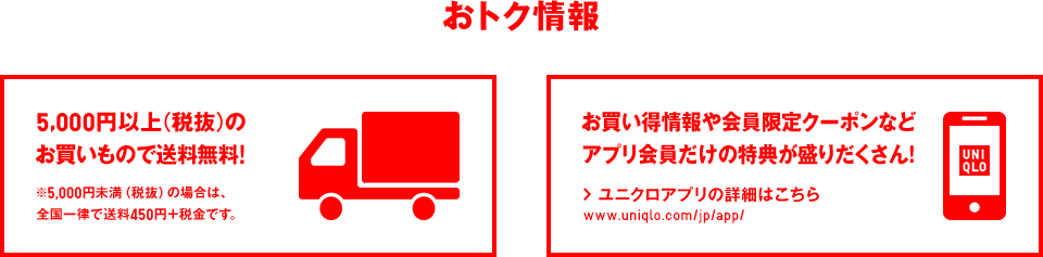 おトク情報 5,000円以上（税抜）の お買いもので送料無料! ※5,000円未満（税抜）の場合は、 全国一律で送料450円＋税金です。 お買い得情報や会員限定クーポンなど アプリ会員だけの特典が盛りだくさん! ユニクロアプリの詳細はこちら www.uniqlo.com/jp/app/