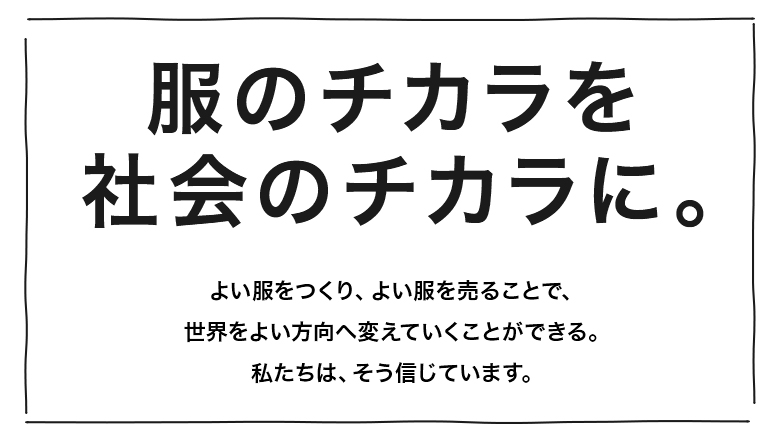 服のチカラを社会のチカラに。よい服をつくり、よい服を売ることで、世界をよい方向へ変えていくことができる。私たちは、そう信じています。