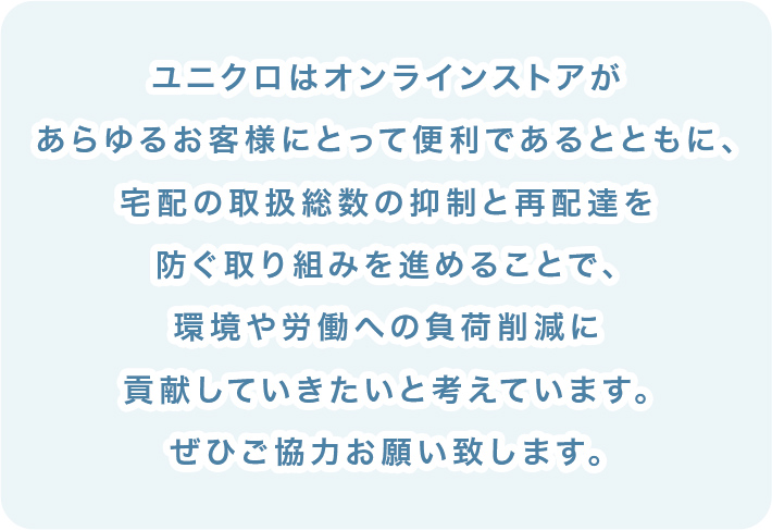ユニクロはオンラインストアがあらゆるお客様にとって便利であるとともに、宅配の取扱総数の抑制と再配達を防ぐ取り組みを進めることで、環境や労働への負荷削減に貢献していきたいと考えています。ぜひご協力お願い致します。