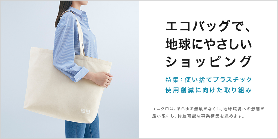 エコバッグで、地球にやさしいショッピング 特集:使い捨てプラスチック使用削減に向けた取り組み ユニクロは、あらゆる無駄をなくし、㆞球環境への影響を最小限にし、持続可能な事業構築を進めます。