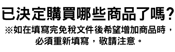 已決定購買哪些商品了嗎？ ※如在填寫完免稅文件後希望增加商品時，必須重新填寫，敬請注意。