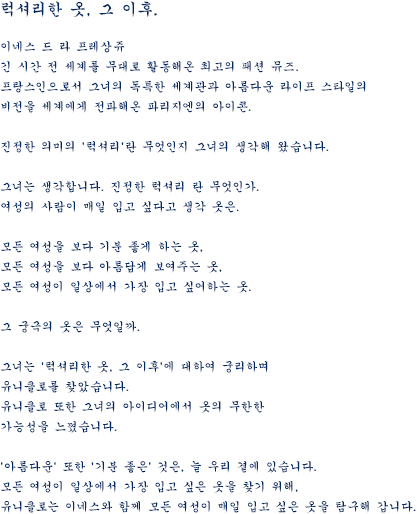 럭셔리한 옷, 그 이후. 이네스 드 라 프레상쥬 긴 시간 전 세계를 무대로 활동해온 최고의 패션 뮤즈. 프랑스인으로서 그녀의 독특한 세계관과 아름다운 라이프 스타일의 비전을 세계에게 전파해온 파리지엔의 아이콘. 진정한 의미의 '럭셔리'란 무엇인지 그녀의 생각해 왔습니다. 그녀는 생각합니다. 진정한 럭셔리 란 무엇인가. 여성의 사람이 매일 입고 싶다고 생각 옷은. 모든 여성을 보다 기분 좋게 하는 옷, 모든 여성을 보다 아름답게 보여주는 옷, 모든 여성이 일상에서 가장 입고 싶어하는 옷. 그 궁극의 옷은 무엇일까. 그녀는 '럭셔리한 옷, 그 이후'에 대하여 궁리하며 유니클로를 찾았습니다. 유니클로 또한 그녀의 아이디어에서 옷의 무한한 가능성을 느꼈습니다. '아름다운' 또한 '기분 좋은' 것은, 늘 우리 곁에 있습니다. 모든 여성이 일상에서 가장 입고 싶은 옷을 찾기 위해, 유니클로는 이네스와 함께 모든 여성이 매일 입고 싶은 옷을 탐구해 갑니다.