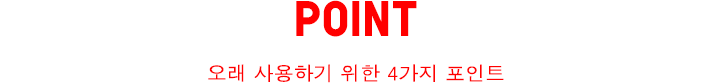 POINT - 오래 사용하기 위한 4가지 포인트.
