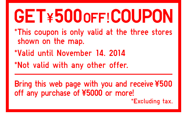 GET \500OFF!COUPON
      *This coupon is only valid at the three store shown on the map.
      *Valid until November 14. 2014
        *Not valid with any other offer.
      Bring this web page with you and receive \500 off any purchase of \5000 or more!
        *Excluding tax.