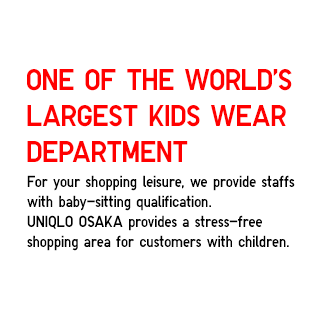 ONE OF THE WORLD'S LARGEST KIDS WEAR DEPARTMENT
			For your shopping leisure, we provide staffs
            with baby-sitting qualification.
            UNIQLO OSAKA provides a stress-free 
            shopping area for customers with children.