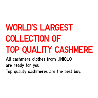 World’s Largest Collection of Top Quality Cashmere
            All cashmere clothes from UNIQLO
            are ready for you.
            Top quality cashmeres are the best buy.