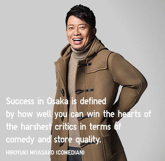 Success in Osaka is defined by how well you can win the hearts of the harshest critics in terms of comedy and store quality.
			Hiroyuki Miyasako (Comedian)