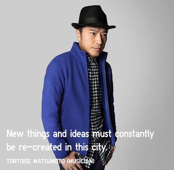 New things and ideas must constantly be re-created in this city.
            TORTOISE MATSUMOTO (Musician)