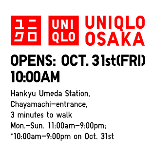 UNIQLO OSAKA
                    OPENS: Oct. 31st(Fri)  10:00AM
                    Hankyu Umeda Station,
                    Chayamachi-entrance,
                    3 minutes to walk
                    Mon.-Sun. 11:00am-9:00pm;
                    *10:00am-9:00pm on Oct. 31st