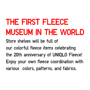 The First Fleece Museum in The World
                    Store shelves will be full of
                    our colorful fleece items celebrating
                    the 20th anniversary of UNIQLO Fleece!
                    Enjoy your own fleece coordination with
                    various  colors, patterns, and fabrics.