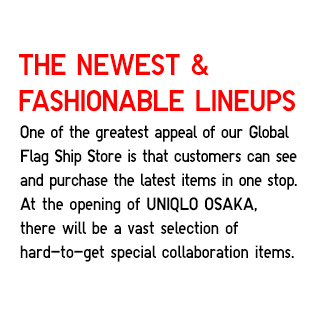 The Newest & Fashionable Lineups
                    One of the greatest appeal of our Global Flag
                    Ship Store is that customers can see and
                    purchase the latest items in one stop.
                    At the opening of UNIQLO OSAKA,
                    there will be a vast selection of
                    hard-to-get special collaboration items.