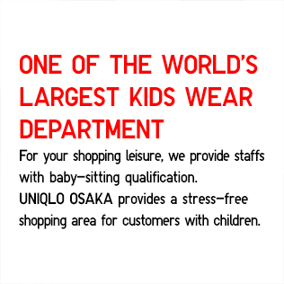 ONE OF THE WORLD'S LARGEST KIDS WEAR DEPARTMENT
			For your shopping leisure, we provide staffs
            with baby-sitting qualification.
            UNIQLO OSAKA provides a stress-free 
            shopping area for customers with children.