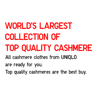 World’s Largest Collection of Top Quality Cashmere
                    All cashmere clothes from UNIQLO
                    are ready for you.
                    Top quality cashmeres are the best buy.