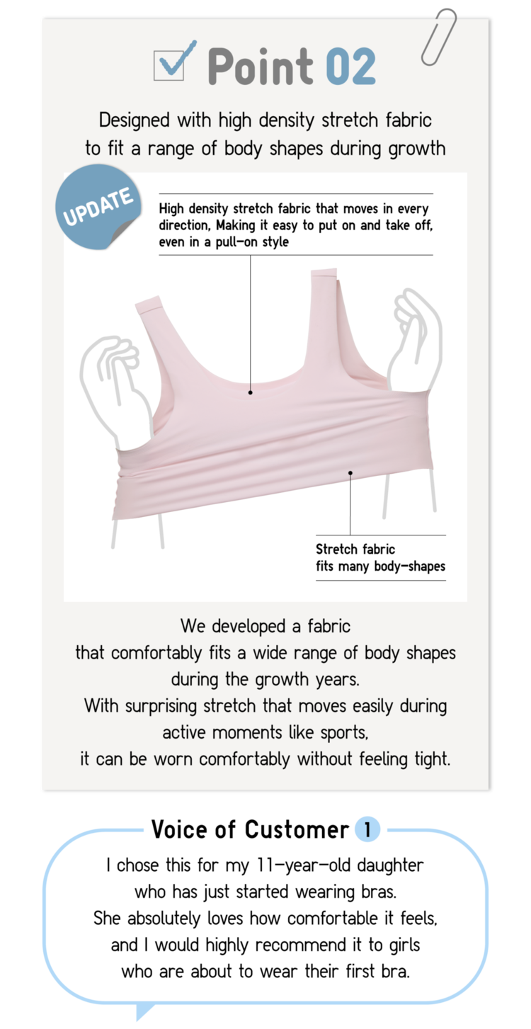 Point02 Designed with high density stretch fabric to fit a range of body shapes during grows UPDATE High density stretch fabric that moves in every direction, Making it easy to put on and take off, even in a pull-on style Stretch fabric fits many body-shapes We developed a fabric that comfortably fits a wide range of body shapes during the growth years. With surprising stretch that moves easily during active moments like sports,it can be worn comfortably without feeling tight. Voice of Customer1 I chose this for my 11-year-old daughter who has just started wearing bras. She absolutely loves how comfortable it feels, and I would highly recommend it to girls who are about to wear their first bra.