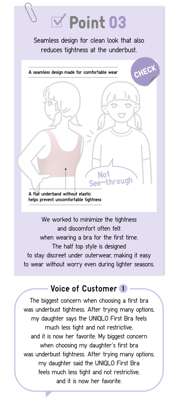 Point03 Seamless design for clean look that also reduces tightness at the underbust. A seamless design made for comfortable wear Not See-through A flat underband without elastic helps prevent uncomfortable tightness CHECK We worked to minimize the tightness and discomfort often felt when wearing a bra for the first time. The half top style is designed to stay discreet under outerwear, making it easy to wear without worry even during lighter seasons. Voice of Customer1 The  biggest concern when choosing a first bra was underbust tightness. After trying many options, my daughter says the UNIQLO First Bra feels much less tight and not restrictive, and it is now her favorite. My biggest concern when choosing my daughter’ first bra was underbust tightness. After trying many options, my daughter said the UNIQLO First Bra feels much less tight and not restrictive, and it is now her favorite.