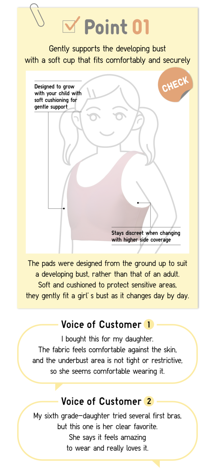 Point01 Gently supports the developing bust with a soft cup that fits comfortably and securely CHECK Designed to grow with your child with soft cushioning for gentle support Stays discreet when changing with higher side coverage The pads were designed from the ground up to suit a developing bust, rather than that of an adult. Soft and cushioned to protect sensitive areas, they gently fit a girl’s bust as it changes day by day. Voice of Customer1 I bought this for my daughter. The fabric feels comfortable against the skin, and the underbust area is not tight or restrictive, so she seems comfortable wearing it. Voice of Customer2 My sixth grade-daughter tried several first bras, but this one is her clear favorite. She says it feels amazing to wear and really loves it.